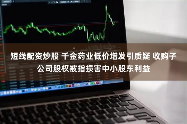 短线配资炒股 千金药业低价增发引质疑 收购子公司股权被指损害中小股东利益