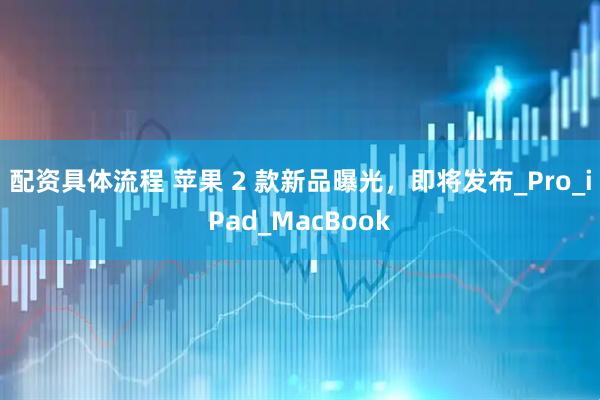 配资具体流程 苹果 2 款新品曝光，即将发布_Pro_iPad_MacBook