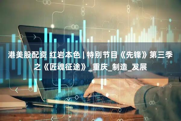 港美股配资 红岩本色 | 特别节目《先锋》第三季之《匠魂征途》_重庆_制造_发展