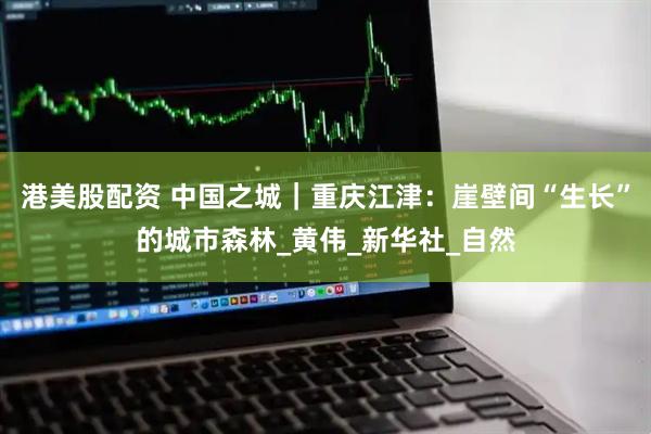 港美股配资 中国之城｜重庆江津：崖壁间“生长”的城市森林_黄伟_新华社_自然