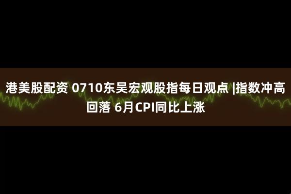 港美股配资 0710东吴宏观股指每日观点 |指数冲高回落 6月CPI同比上涨