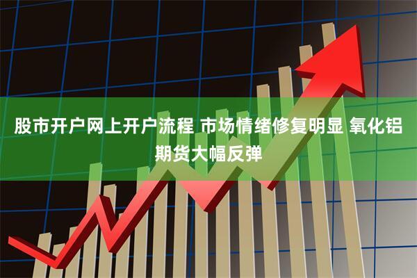 股市开户网上开户流程 市场情绪修复明显 氧化铝期货大幅反弹