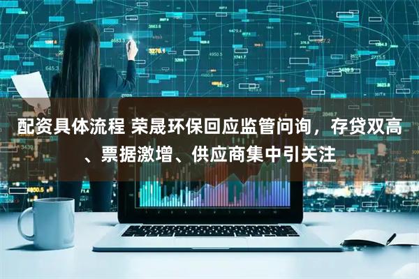 配资具体流程 荣晟环保回应监管问询，存贷双高、票据激增、供应商集中引关注