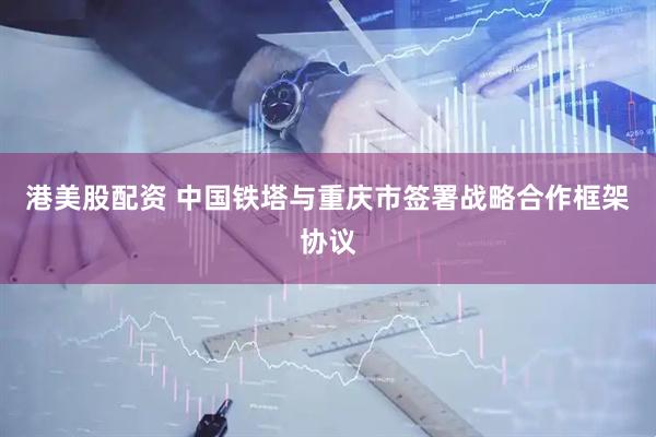 港美股配资 中国铁塔与重庆市签署战略合作框架协议