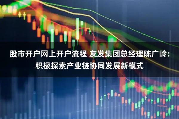 股市开户网上开户流程 友发集团总经理陈广岭：积极探索产业链协同发展新模式