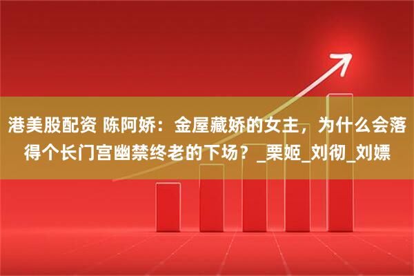 港美股配资 陈阿娇：金屋藏娇的女主，为什么会落得个长门宫幽禁终老的下场？_栗姬_刘彻_刘嫖