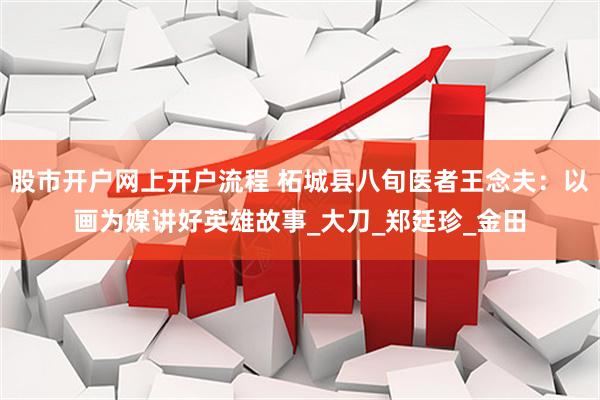 股市开户网上开户流程 柘城县八旬医者王念夫：以画为媒讲好英雄故事_大刀_郑廷珍_金田