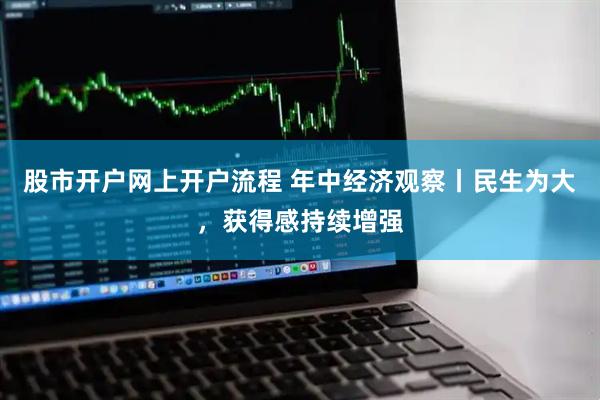 股市开户网上开户流程 年中经济观察丨民生为大，获得感持续增强