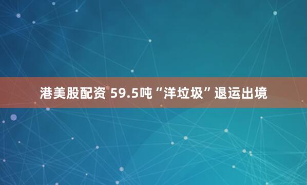港美股配资 59.5吨“洋垃圾”退运出境