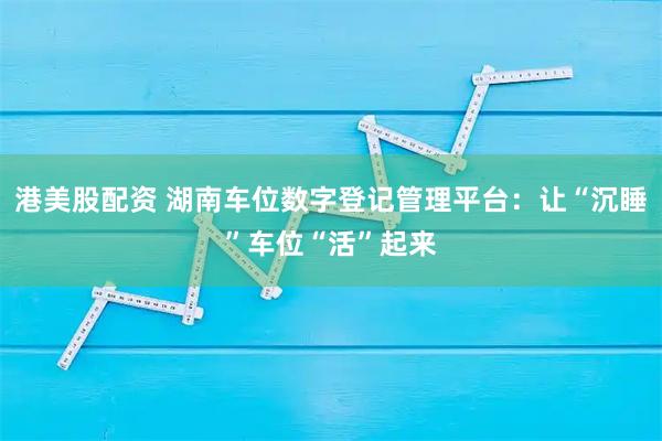 港美股配资 湖南车位数字登记管理平台：让“沉睡”车位“活”起来
