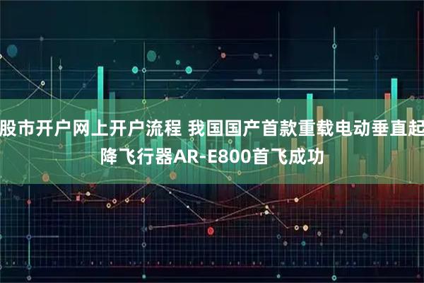股市开户网上开户流程 我国国产首款重载电动垂直起降飞行器AR-E800首飞成功