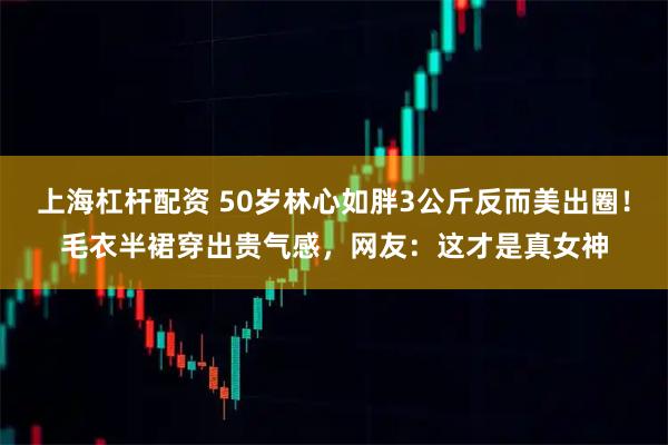 上海杠杆配资 50岁林心如胖3公斤反而美出圈！毛衣半裙穿出贵气感，网友：这才是真女神