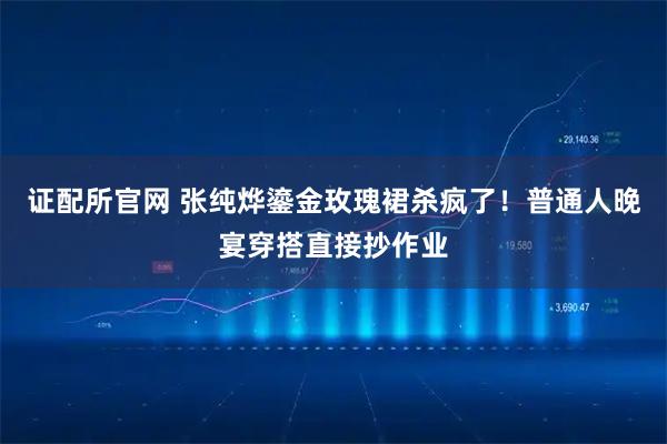 证配所官网 张纯烨鎏金玫瑰裙杀疯了！普通人晚宴穿搭直接抄作业
