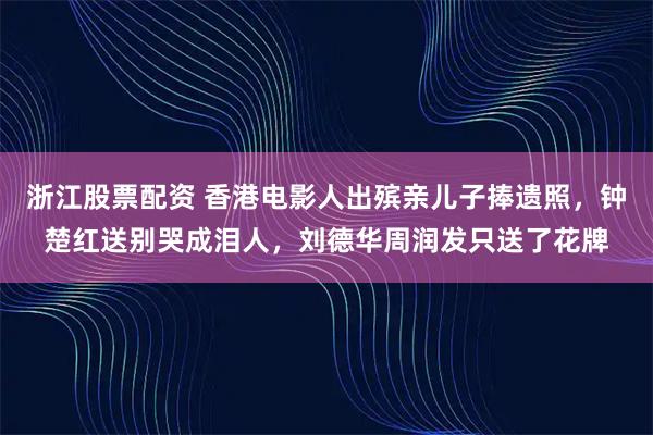 浙江股票配资 香港电影人出殡亲儿子捧遗照，钟楚红送别哭成泪人，刘德华周润发只送了花牌