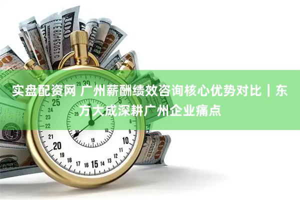 实盘配资网 广州薪酬绩效咨询核心优势对比｜东方大成深耕广州企业痛点