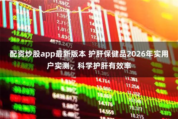 配资炒股app最新版本 护肝保健品2026年实用户实测，科学护肝有效率