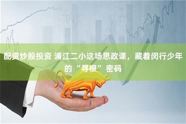 配资炒股投资 浦江二小这场思政课，藏着闵行少年的 “寻根” 密码