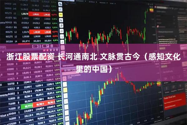 浙江股票配资 长河通南北 文脉贯古今（感知文化里的中国）