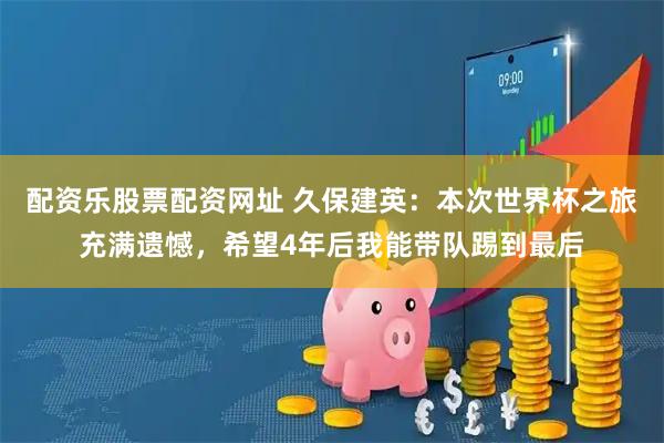 配资乐股票配资网址 久保建英：本次世界杯之旅充满遗憾，希望4年后我能带队踢到最后